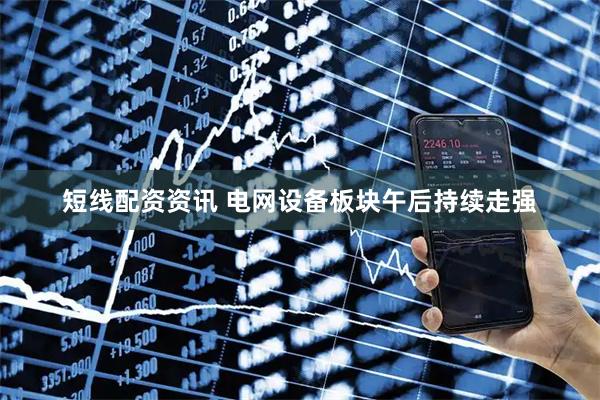 短线配资资讯 电网设备板块午后持续走强