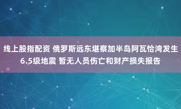 线上股指配资 俄罗斯远东堪察加半岛阿瓦恰湾发生6.5级地震 暂无人员伤亡和财产损失报告