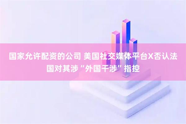 国家允许配资的公司 美国社交媒体平台X否认法国对其涉“外国干涉”指控