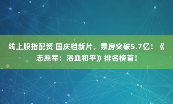 线上股指配资 国庆档新片，票房突破5.7亿！《志愿军：浴血和平》排名榜首！