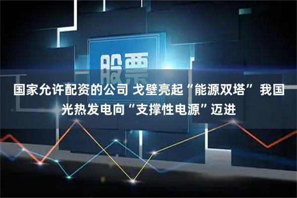 国家允许配资的公司 戈壁亮起“能源双塔” 我国光热发电向“支撑性电源”迈进