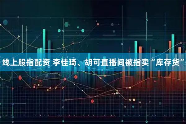 线上股指配资 李佳琦、胡可直播间被指卖“库存货”