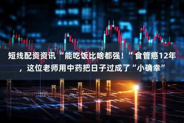 短线配资资讯 “能吃饭比啥都强！”食管癌12年，这位老师用中药把日子过成了“小确幸”