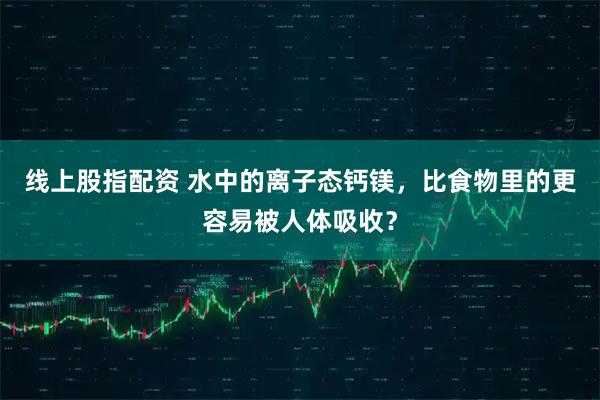 线上股指配资 水中的离子态钙镁，比食物里的更容易被人体吸收？