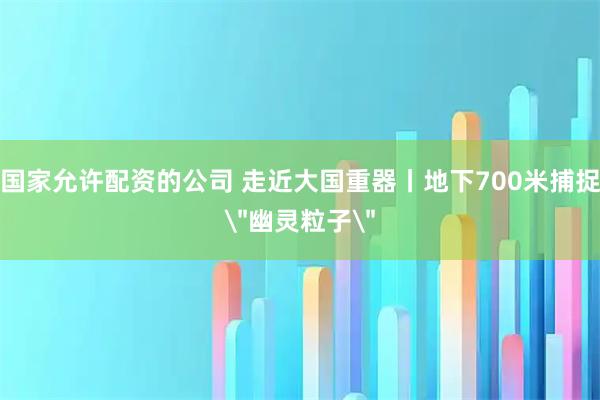 国家允许配资的公司 走近大国重器丨地下700米捕捉＂幽灵粒子＂