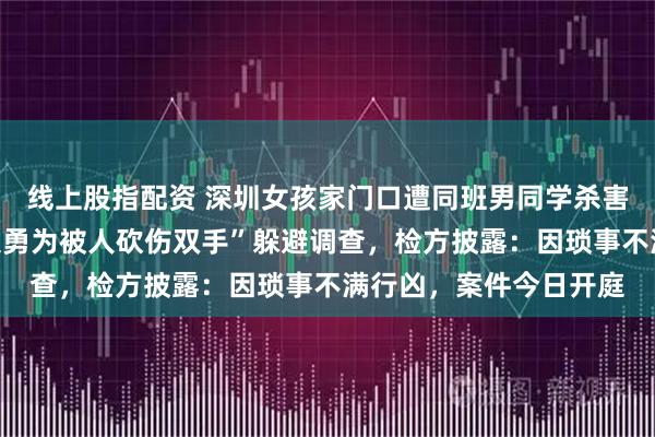 线上股指配资 深圳女孩家门口遭同班男同学杀害，行凶者谎称“因见义勇为被人砍伤双手”躲避调查，检方披露：因琐事不满行凶，案件今日开庭