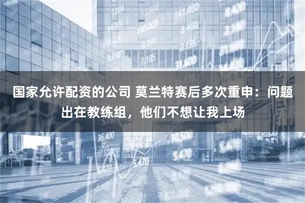 国家允许配资的公司 莫兰特赛后多次重申：问题出在教练组，他们不想让我上场