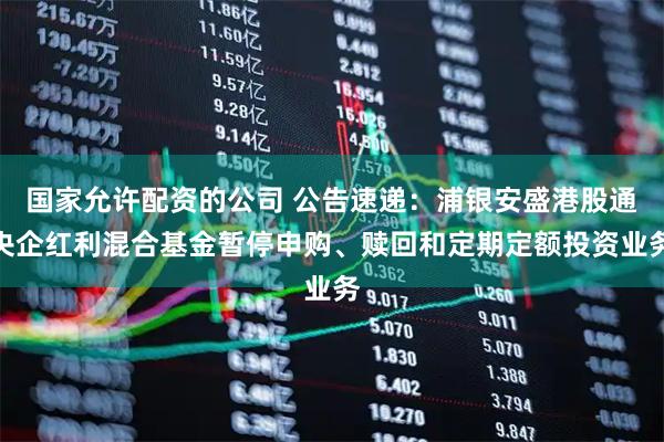国家允许配资的公司 公告速递：浦银安盛港股通央企红利混合基金暂停申购、赎回和定期定额投资业务