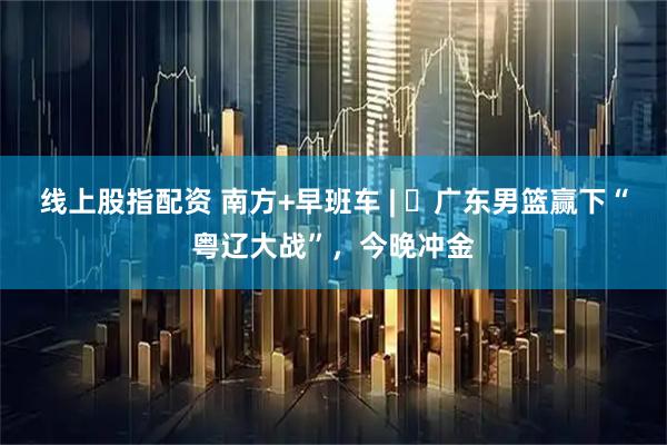 线上股指配资 南方+早班车 | ​广东男篮赢下“粤辽大战”，今晚冲金