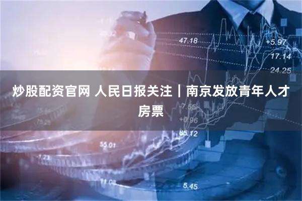炒股配资官网 人民日报关注｜南京发放青年人才房票