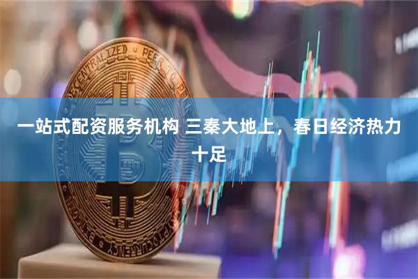 一站式配资服务机构 三秦大地上，春日经济热力十足