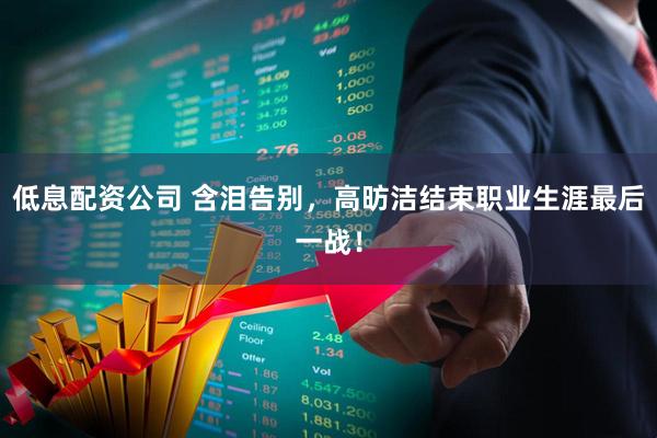 低息配资公司 含泪告别，高昉洁结束职业生涯最后一战！