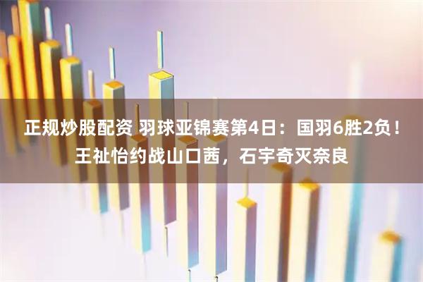 正规炒股配资 羽球亚锦赛第4日：国羽6胜2负！王祉怡约战山口茜，石宇奇灭奈良