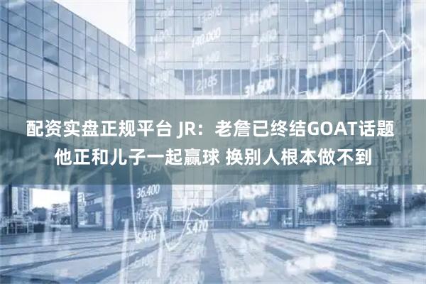 配资实盘正规平台 JR：老詹已终结GOAT话题 他正和儿子一起赢球 换别人根本做不到