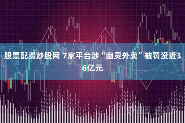 股票配资炒股网 7家平台涉“幽灵外卖”被罚没近36亿元