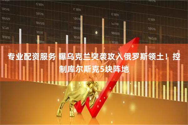 专业配资服务 曝乌克兰突袭攻入俄罗斯领土！控制库尔斯克5块阵地