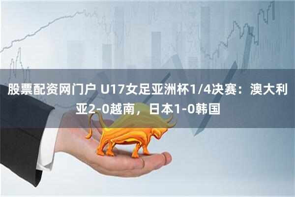 股票配资网门户 U17女足亚洲杯1/4决赛：澳大利亚2-0越南，日本1-0韩国