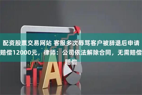 配资股票交易网站 客服多次辱骂客户被辞退后申请赔偿12000元，律师：公司依法解除合同，无需赔偿