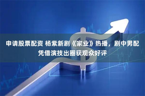 申请股票配资 杨紫新剧《家业》热播，剧中男配凭借演技出圈获观众好评
