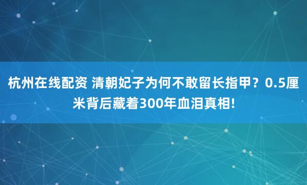 杭州在线配资 清朝妃子为何不敢留长指甲？0.5厘米背后藏着300年血泪真相!