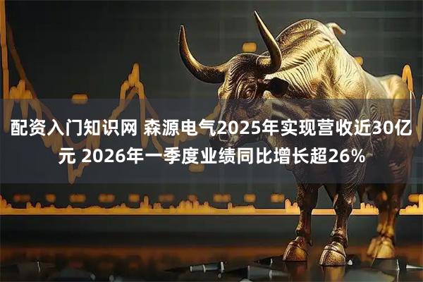 配资入门知识网 森源电气2025年实现营收近30亿元 2026年一季度业绩同比增长超26%