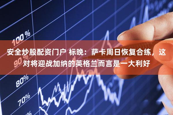 安全炒股配资门户 标晚：萨卡周日恢复合练，这对将迎战加纳的英格兰而言是一大利好