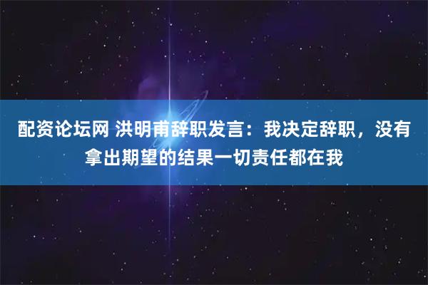 配资论坛网 洪明甫辞职发言:我决定辞职,没有拿出期望的结果一切责任都在我