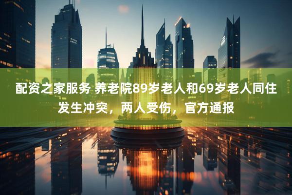 配资之家服务 养老院89岁老人和69岁老人同住发生冲突，两人受伤，官方通报